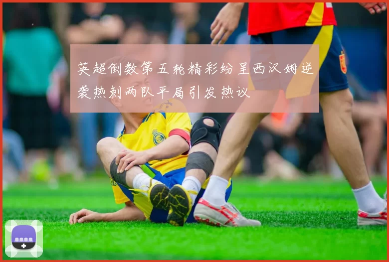 英超倒数第五轮精彩纷呈西汉姆逆袭热刺两队平局引发热议