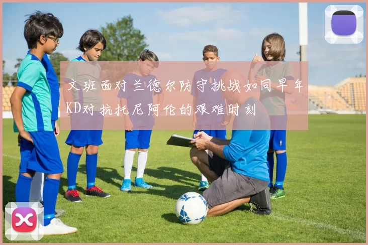 文班面对兰德尔防守挑战如同早年KD对抗托尼阿伦的艰难时刻