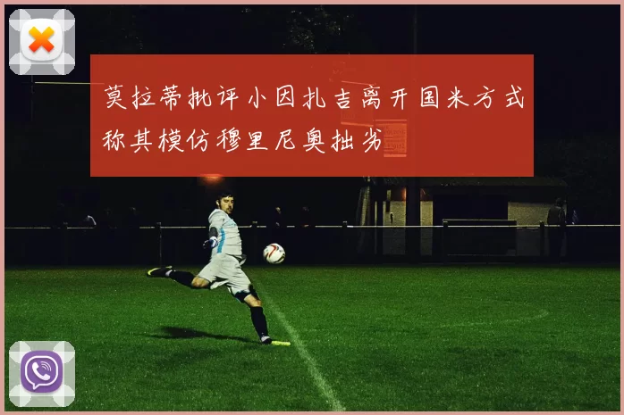 莫拉蒂批评小因扎吉离开国米方式称其模仿穆里尼奥拙劣