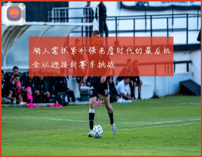 湖人需抓紧补强老詹时代的最后机会以迎接新赛季挑战
