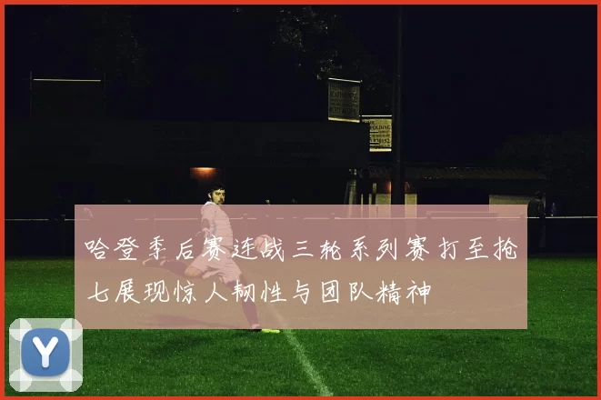 哈登季后赛连战三轮系列赛打至抢七展现惊人韧性与团队精神