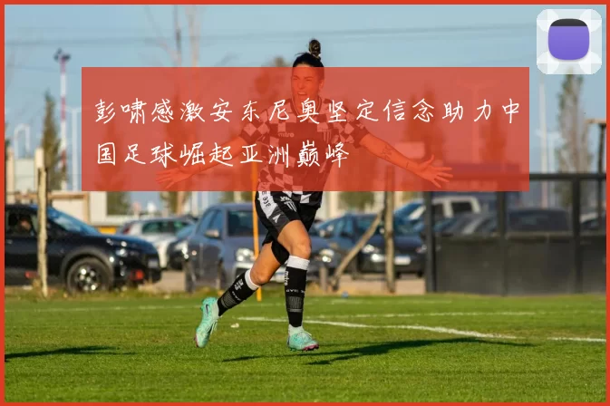 彭啸感激安东尼奥坚定信念助力中国足球崛起亚洲巅峰
