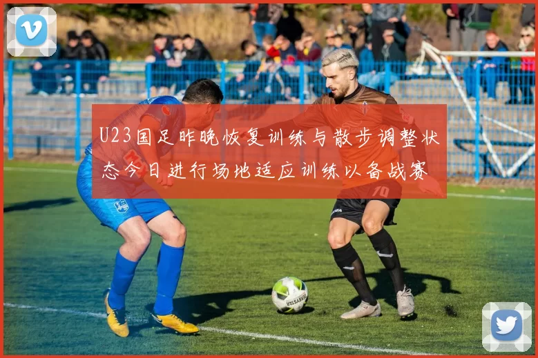 U23国足昨晚恢复训练与散步调整状态今日进行场地适应训练以备战赛事